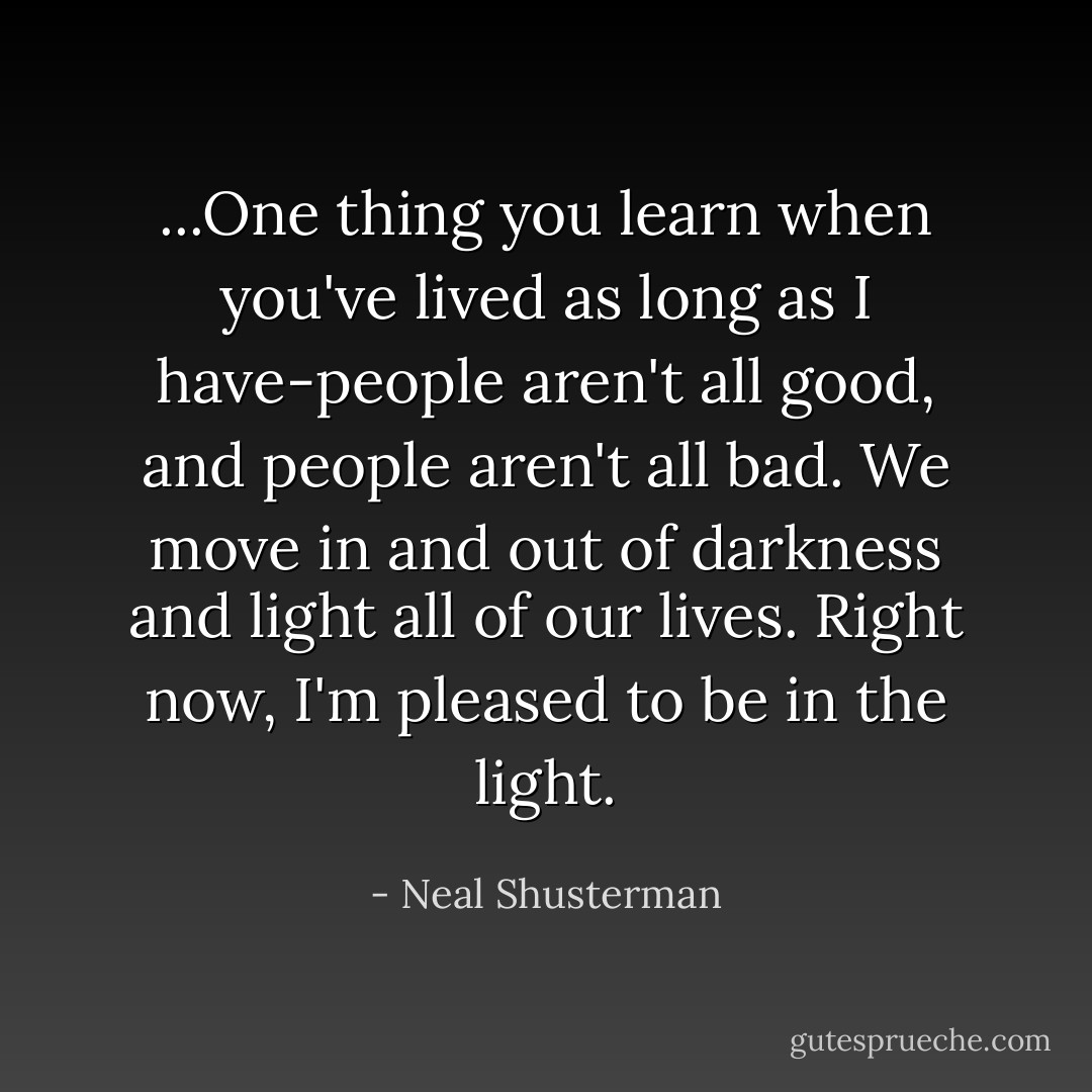 ...One thing you learn when you've lived as long as I have-people aren't all good, and people aren't all bad. We move in and out of darkness and light all of our lives. Right now, I'm pleased to be in the light. - Neal Shusterman