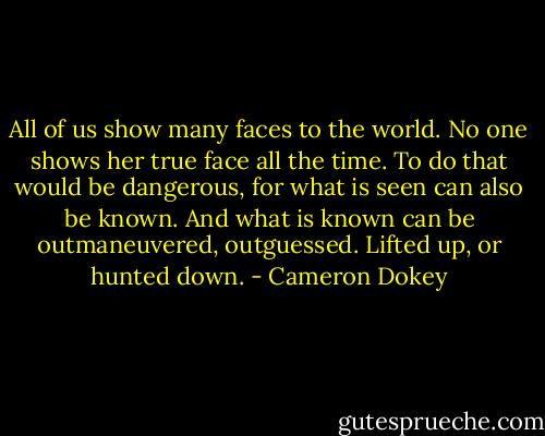 All of us show many faces to the world. No one shows her true face all the time. To do that would be dangerous, for what is seen can also be known. And what is known can be outmaneuvered, outguessed. Lifted up, or hunted down. - Cameron Dokey
