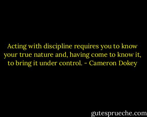 Acting with discipline requires you to know your true nature and, having come to know it, to bring it under control. - Cameron Dokey