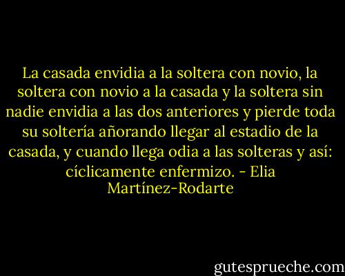 La casada envidia a la soltera con novio, la soltera con novio a la casada y la soltera sin nadie envidia a las dos anteriores y pierde toda su soltería añorando llegar al estadio de la casada, y cuando llega odia a las solteras y así: cíclicamente enfermizo. - Elia Martínez-Rodarte