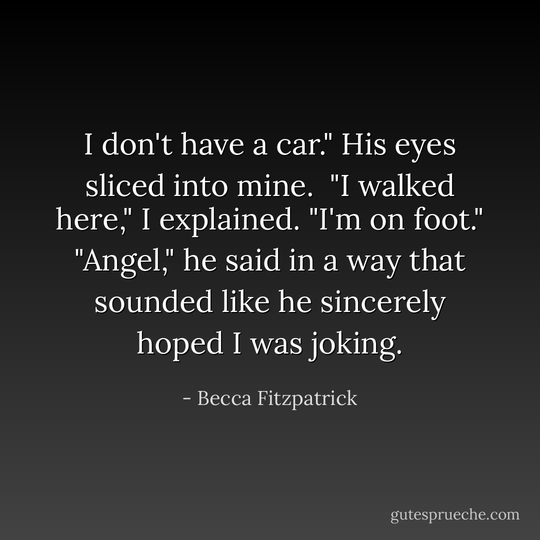 I don't have a car."<br />His eyes sliced into mine. <br />"I walked here," I explained. "I'm on foot."<br />"Angel," he said in a way that sounded like he sincerely hoped I was joking. - Becca Fitzpatrick