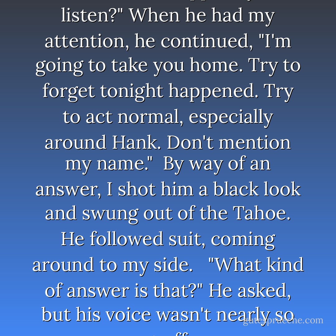 If I asked you to do something for me, I don't suppose you'd listen?" When he had my attention, he continued, "I'm going to take you home. Try to forget tonight happened. Try to act normal, especially around Hank. Don't mention my name."<br /><br />By way of an answer, I shot him a black look and swung out of the Tahoe. He followed suit, coming around to my side. <br /><br />"What kind of answer is that?" He asked, but his voice wasn't nearly so gruff. - Becca Fitzpatrick