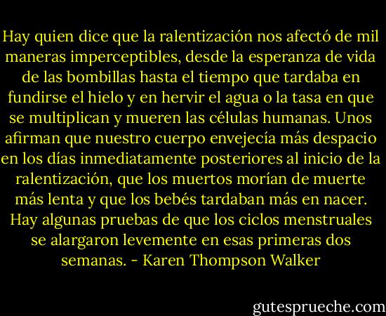 Hay quien dice que la ralentización nos afectó de mil maneras imperceptibles, desde la esperanza de vida de las bombillas hasta el tiempo que tardaba en fundirse el hielo y en hervir el agua o la tasa en que se multiplican y mueren las células humanas. Unos afirman que nuestro cuerpo envejecía más despacio en los días inmediatamente posteriores al inicio de la ralentización, que los muertos morían de muerte más lenta y que los bebés tardaban más en nacer. Hay algunas pruebas de que los ciclos menstruales se alargaron levemente en esas primeras dos semanas. - Karen Thompson Walker