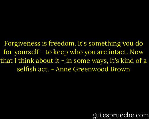 Forgiveness is freedom. It's something you do for yourself - to keep who you are intact. Now that I think about it - in some ways, it's kind of a selfish act. - Anne Greenwood Brown