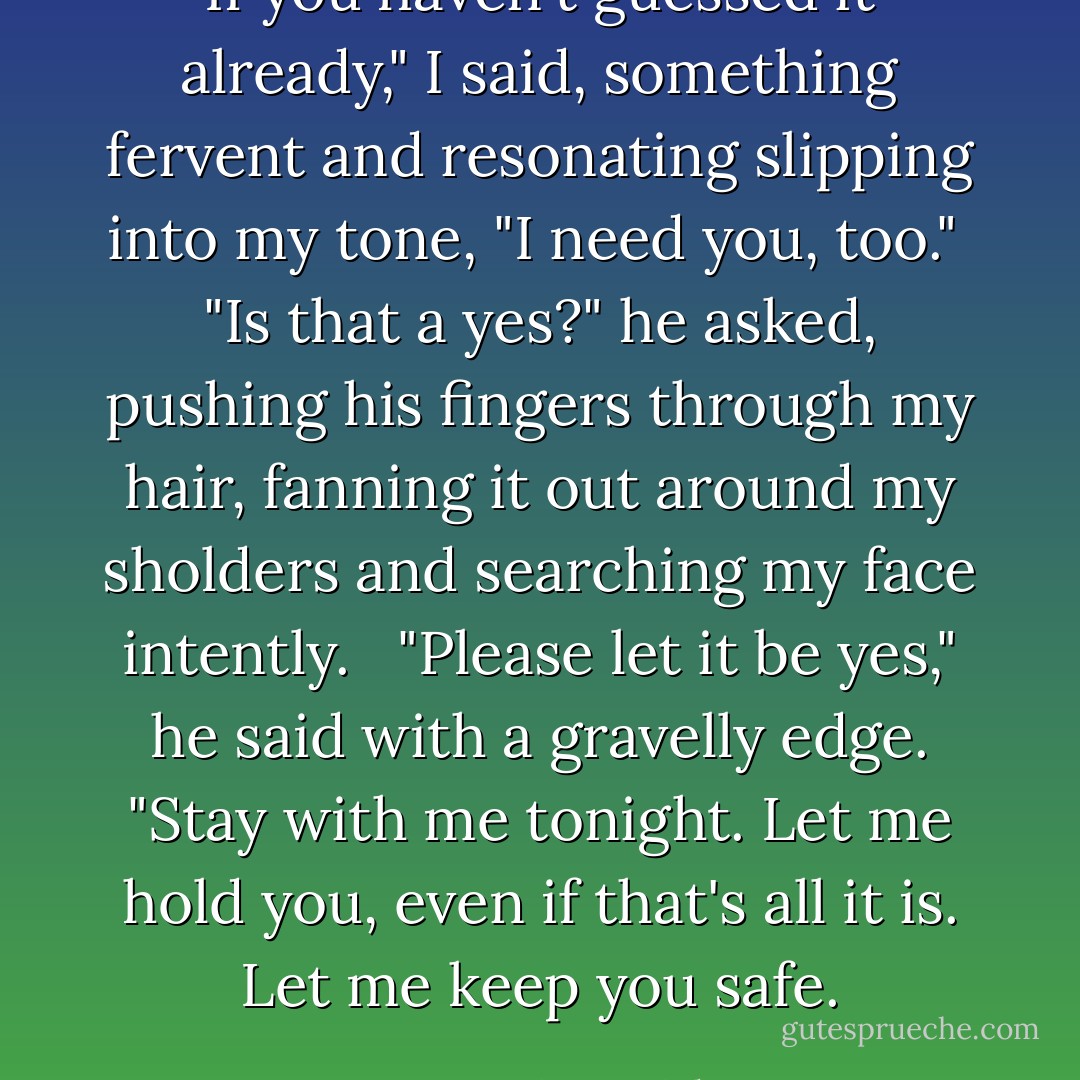 If you haven't guessed it already," I said, something fervent and resonating slipping into my tone, "I need you, too."<br /><br />"Is that a yes?" he asked, pushing his fingers through my hair, fanning it out around my sholders and searching my face intently. <br /><br />"Please let it be yes," he said with a gravelly edge. "Stay with me tonight. Let me hold you, even if that's all it is. Let me keep you safe. - Becca Fitzpatrick