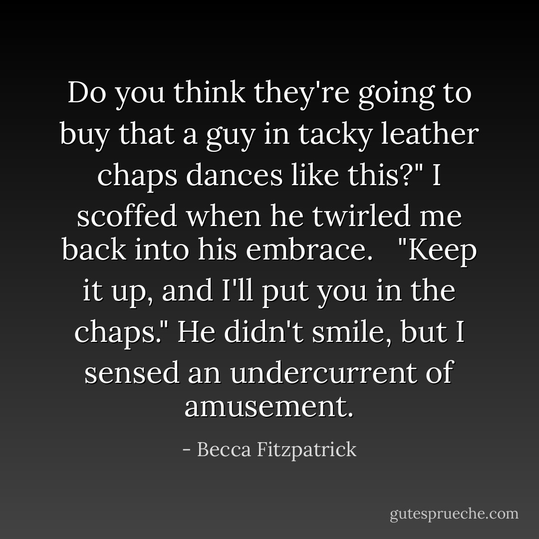 Do you think they're going to buy that a guy in tacky leather chaps dances like this?" I scoffed when he twirled me back into his embrace. <br /><br />"Keep it up, and I'll put <i>you</i> in the chaps." He didn't smile, but I sensed an undercurrent of amusement. - Becca Fitzpatrick