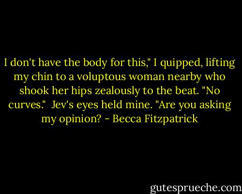 I don't have the body for this," I quipped, lifting my chin to a voluptous woman nearby who shook her hips zealously to the beat. "No curves."<br /><br />Jev's eyes held mine. "Are you asking my opinion? - Becca Fitzpatrick