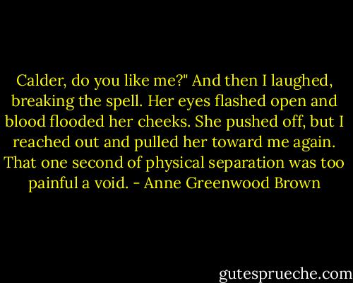 Calder, do you like me?" And then I laughed, breaking the spell. Her eyes flashed open and blood flooded her cheeks. She pushed off, but I reached out and pulled her toward me again. That one second of physical separation was too painful a void. - Anne Greenwood Brown