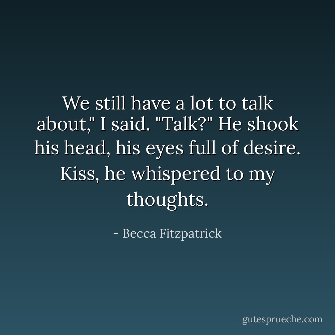 We still have a lot to talk about," I said. "Talk?" He shook his head, his eyes full of desire. <i>Kiss</i>, he whispered to my thoughts. - Becca Fitzpatrick