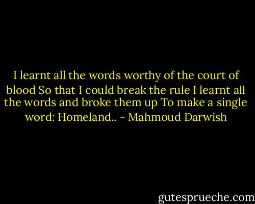 I learnt all the words worthy of the court of blood<br />So that I could break the rule<br />I learnt all the words and broke them up<br />To make a single word:<br />Homeland.. - Mahmoud Darwish