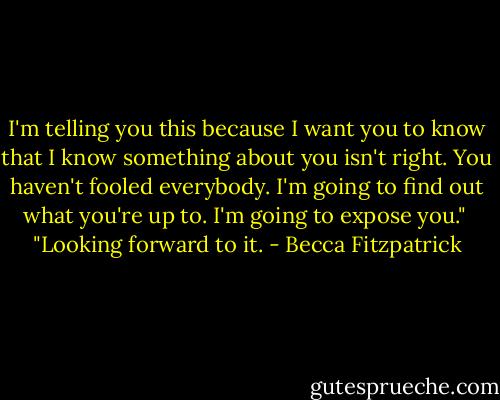 I'm telling you this because I want you to know that I know something about you isn't right. You haven't fooled everybody. I'm going to find out what you're up to. I'm going to expose you."<br /><br />"Looking forward to it. - Becca Fitzpatrick