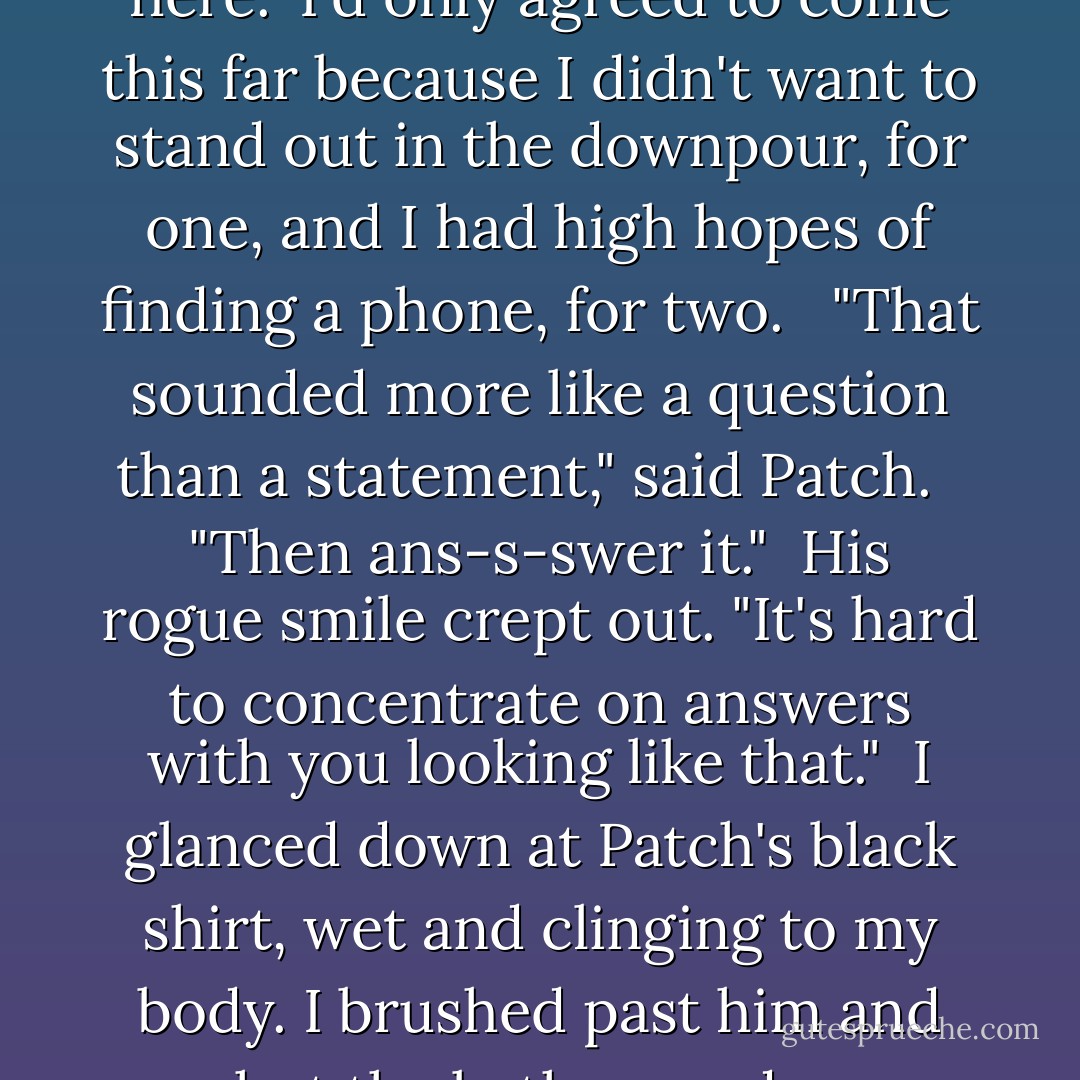 I tilted my chin up a fraction. "You can't f-force me to stay here." I'd only agreed to come this far because I didn't want to stand out in the downpour, for one, and I had high hopes of finding a phone, for two. <br /><br />"That sounded more like a question than a statement," said Patch. <br /><br />"Then ans-s-swer it."<br /><br />His rogue smile crept out. "It's hard to concentrate on answers with you looking like that."<br /><br />I glanced down at Patch's black shirt, wet and clinging to my body. I brushed past him and shut the bathroom door between us. - Becca Fitzpatrick