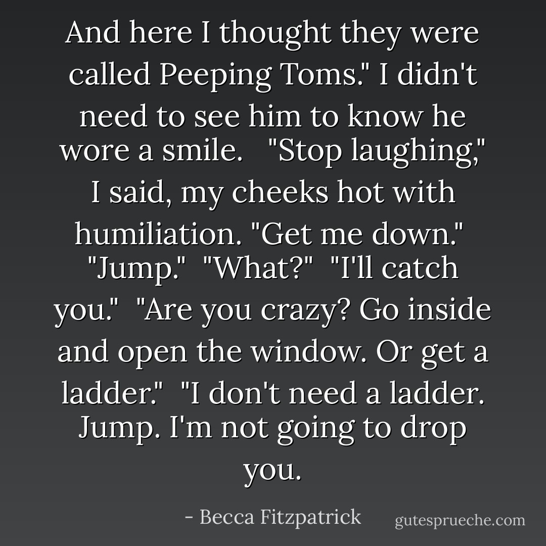 And here I thought they were called Peeping Toms." I didn't need to see him to know he wore a smile. <br /><br />"Stop laughing," I said, my cheeks hot with humiliation. "Get me down."<br /><br />"Jump."<br /><br />"What?"<br /><br />"I'll catch you."<br /><br />"Are you crazy? Go inside and open the window. Or get a ladder."<br /><br />"I don't need a ladder. Jump. I'm not going to drop you. - Becca Fitzpatrick