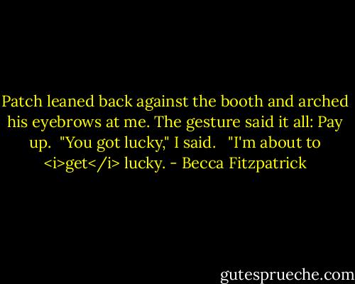 Patch leaned back against the booth and arched his eyebrows at me. The gesture said it all: Pay up.<br /><br />"You got lucky," I said. <br /><br />"I'm about to <i>get</i> lucky. - Becca Fitzpatrick