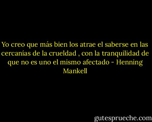 Yo creo que más bien los atrae el saberse en las cercanías de la crueldad , con la tranquilidad de que no es uno el mismo afectado - Henning Mankell