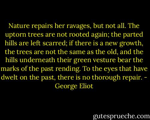 Nature repairs her ravages, but not all. The uptorn trees are not rooted again; the parted hills are left scarred; if there is a new growth, the trees are not the same as the old, and the hills underneath their green vesture bear the marks of the past rending. To the eyes that have dwelt on the past, there is no thorough repair. - George Eliot
