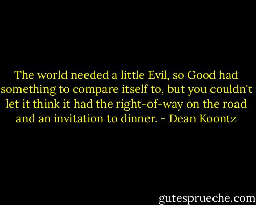 The world needed a little Evil, so Good had something to compare itself to, but you couldn't let it think it had the right-of-way on the road and an invitation to dinner. - Dean Koontz