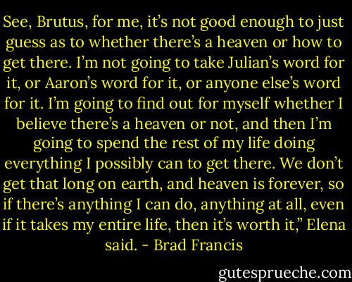 See, Brutus, for me, it’s not good enough to just guess as to whether there’s a heaven or how to get there. I’m not going to take Julian’s word for it, or Aaron’s word for it, or anyone else’s word for it. I’m going to find out for myself whether I believe there’s a heaven or not, and then I’m going to spend the rest of my life doing everything I possibly can to get there. We don’t get that long on earth, and heaven is forever, so if there’s anything I can do, anything at all, even if it takes my entire life, then it’s worth it,” Elena said. - Brad Francis