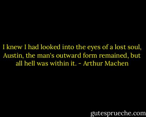 I knew I had looked into the eyes of a lost soul, Austin, the man's outward form remained, but all hell was within it. - Arthur Machen
