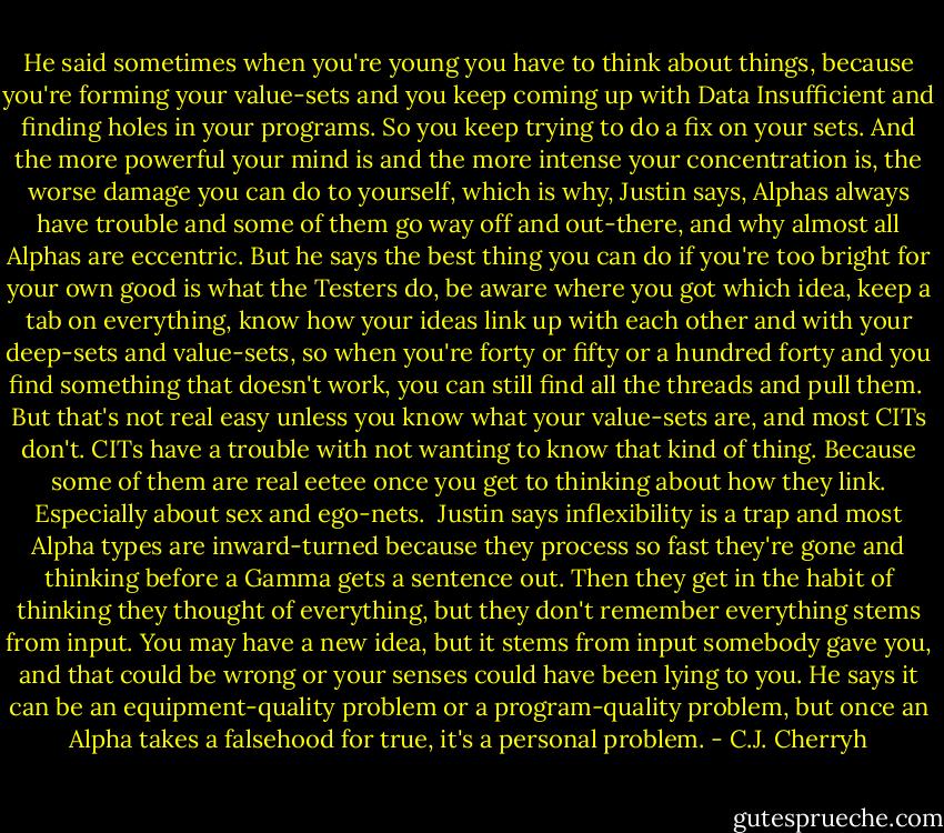 He said sometimes when you're young you have to think about things, because you're forming your value-sets and you keep coming up with Data Insufficient and finding holes in your programs. So you keep trying to do a fix on your sets. And the more powerful your mind is and the more intense your concentration is, the worse damage you can do to yourself, which is why, Justin says, Alphas always have trouble and some of them go way off and out-there, and why almost all Alphas are eccentric. But he says the best thing you can do if you're too bright for your own good is what the Testers do, be aware where you got which idea, keep a tab on everything, know how your ideas link up with each other and with your deep-sets and value-sets, so when you're forty or fifty or a hundred forty and you find something that doesn't work, you can still find all the threads and pull them.<br /><br />But that's not real easy unless you know what your value-sets are, and most CITs don't. CITs have a trouble with not wanting to know that kind of thing. Because some of them are real eetee once you get to thinking about how they link. Especially about sex and ego-nets.<br /><br />Justin says inflexibility is a trap and most Alpha types are inward-turned because they process so fast they're gone and thinking before a Gamma gets a sentence out. Then they get in the habit of thinking they thought of everything, but they don't remember everything stems from input. You may have a new idea, but it stems from input somebody gave you, and that could be wrong or your senses could have been lying to you. He says it can be an equipment-quality problem or a program-quality problem, but once an Alpha takes a falsehood for true, it's a personal problem. - C.J. Cherryh