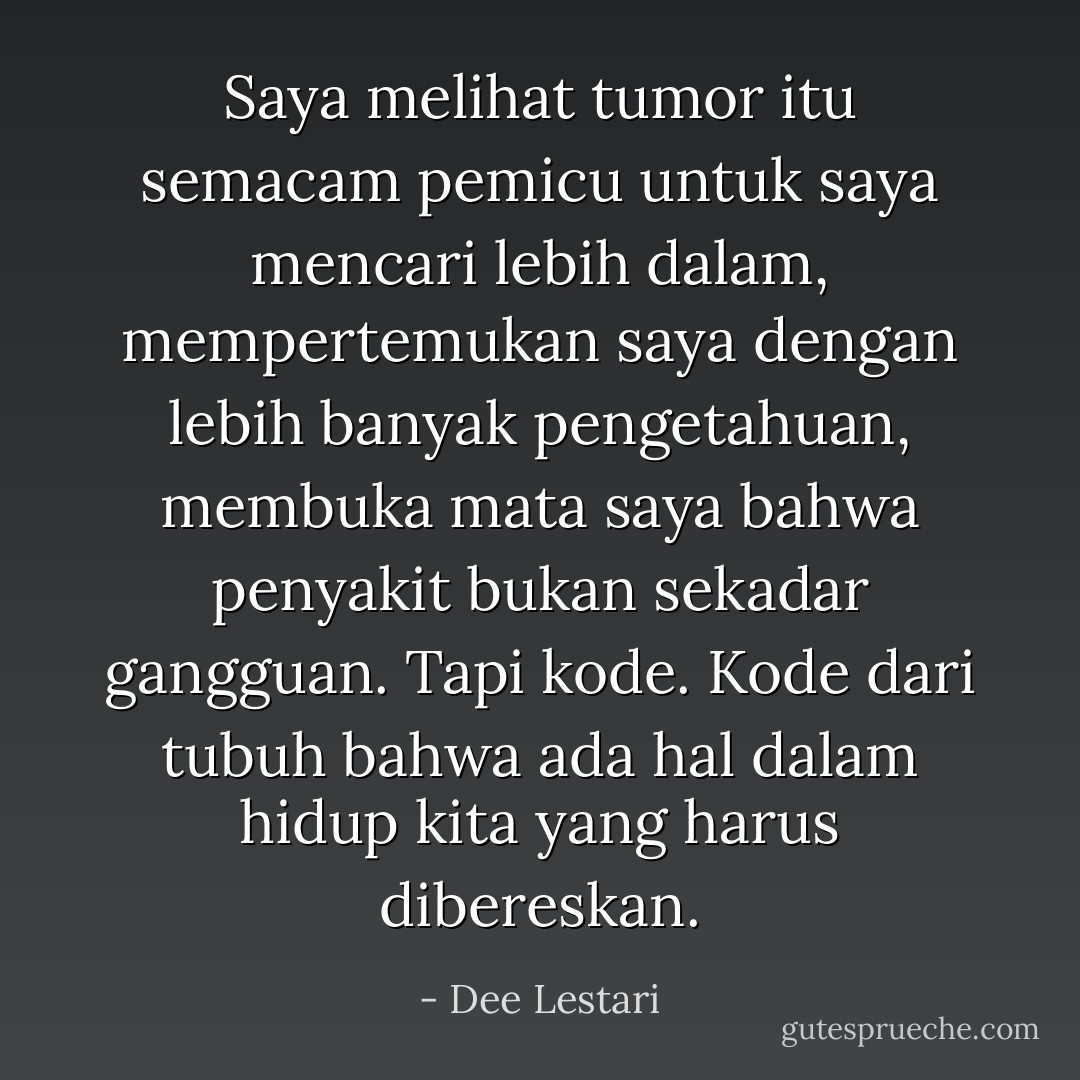 Saya melihat tumor itu semacam pemicu untuk saya mencari lebih dalam, mempertemukan saya dengan lebih banyak pengetahuan, membuka mata saya bahwa penyakit bukan sekadar gangguan. Tapi kode. Kode dari tubuh bahwa ada hal dalam hidup kita yang harus dibereskan. - Dee Lestari