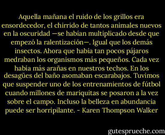 Aquella mañana el ruido de los grillos era ensordecedor, el chirrido de tantos animales nuevos en la oscuridad —se habían multiplicado desde que empezó la ralentización—. Igual que los demás insectos. Ahora que había tan pocos pájaros medraban los organismos más pequeños. Cada vez había más arañas en nuestros techos. En los desagües del baño asomaban escarabajos. Tuvimos que suspender uno de los entrenamientos de fútbol cuando millones de mariquitas se posaron a la vez sobre el campo. Incluso la belleza en abundancia puede ser horripilante. - Karen Thompson Walker