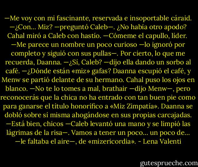 —Me voy con mi fascinante, reservada e insoportable cáraid.<br />—¿Con… Miz? —preguntó Caleb—. ¿No había otro apodo?<br />Cahal miró a Caleb con hastío.<br />—Cómeme el capullo, líder. <br />—Me parece un nombre un poco curioso —lo ignoró por completo y siguió con sus pullas—. Por cierto, lo que me recuerda, Daanna.<br />—¿Sí, Caleb? —dijo ella dando un sorbo al café.<br />—¿Dónde están «miz» gafas?<br />Daanna escupió el café, y Menw se partió delante de su hermano.<br />Cahal puso los ojos en blanco.<br />—No te lo tomes a mal, brathair —dijo Menw—, pero reconocerás que la chica no ha entrado con tan buen pie como para ganarse el título honorífico a «Miz Zimpatía».<br />Daanna se dobló sobre sí misma ahogándose en sus propias carcajadas.<br />—Está bien, chicos —Caleb levantó una mano y se limpió las lágrimas de la risa—. Vamos a tener un poco… un poco de… —le faltaba el aire—, de «mizericordia». - Lena Valenti