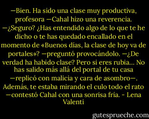 —Bien. Ha sido una clase muy productiva, profesora —Cahal hizo una reverencia.<br />—¿Seguro? ¿Has entendido algo de lo que te he dicho o te has quedado encallado en el momento de «Buenos días, la clase de hoy va de portales»? —preguntó provocándolo.<br />—¿De verdad ha habido clase? Pero si eres rubia… No has salido más allá del portal de tu casa —replicó con malicia y cara de asombro—. Además, te estaba mirando el culo todo el rato —contestó Cahal con una sonrisa fría. - Lena Valenti