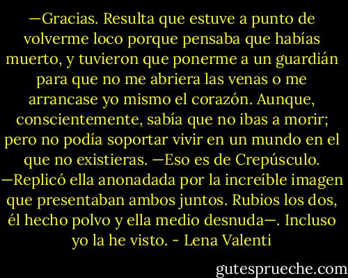 —Gracias. Resulta que estuve a punto de volverme loco porque pensaba que habías muerto, y tuvieron que ponerme a un guardián para que no me abriera las venas o me arrancase yo mismo el corazón. Aunque, conscientemente, sabía que no ibas a morir; pero no podía soportar vivir en un mundo en el que no existieras.<br />—Eso es de Crepúsculo. —Replicó ella anonadada por la increíble imagen que presentaban ambos juntos. Rubios los dos, él hecho polvo y ella medio desnuda—. Incluso yo la he visto. - Lena Valenti