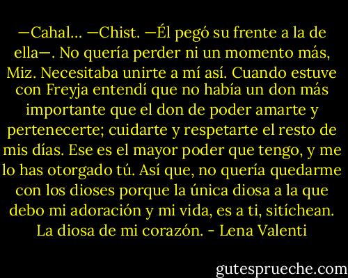 —Cahal…<br />—Chist. —Él pegó su frente a la de ella—. No quería perder ni un momento más, Miz.<br />Necesitaba unirte a mí así. Cuando estuve con Freyja entendí que no había un don más importante que el don de poder amarte y pertenecerte; cuidarte y respetarte el resto de mis días. Ese es el mayor poder que tengo, y me lo has otorgado tú. Así que, no quería quedarme con los dioses porque la única diosa a la que debo mi adoración y mi vida, es a ti, sitíchean. La diosa de mi corazón. - Lena Valenti