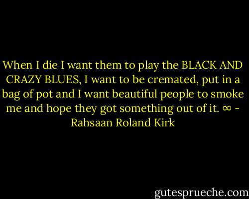 When I die I want them to play the BLACK AND CRAZY BLUES, I want to be cremated, put in a bag of pot and I want beautiful people to smoke me and hope they got something out of it. ∞ - Rahsaan Roland Kirk