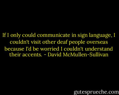 If I only could communicate in sign language, I couldn't visit other deaf people overseas because I'd be worried I couldn't understand their accents. - David McMullen-Sullivan