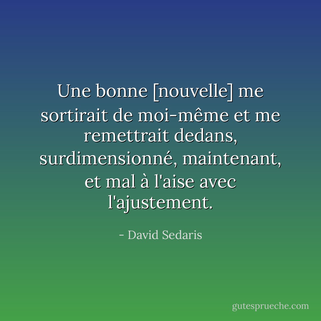 Une bonne [nouvelle] me sortirait de moi-même et me remettrait dedans, surdimensionné, maintenant, et mal à l'aise avec l'ajustement. - David Sedaris