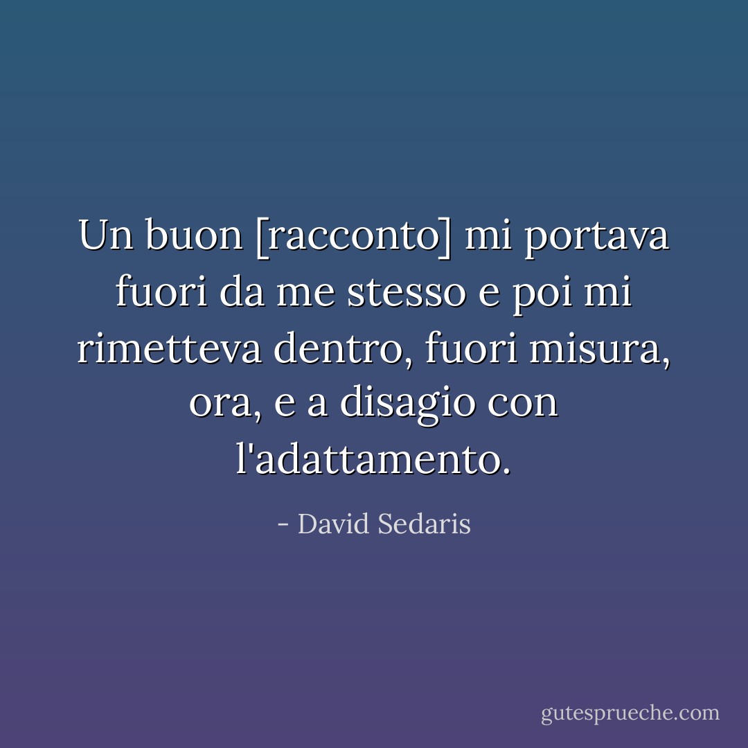 Un buon [racconto] mi portava fuori da me stesso e poi mi rimetteva dentro, fuori misura, ora, e a disagio con l'adattamento. - David Sedaris
