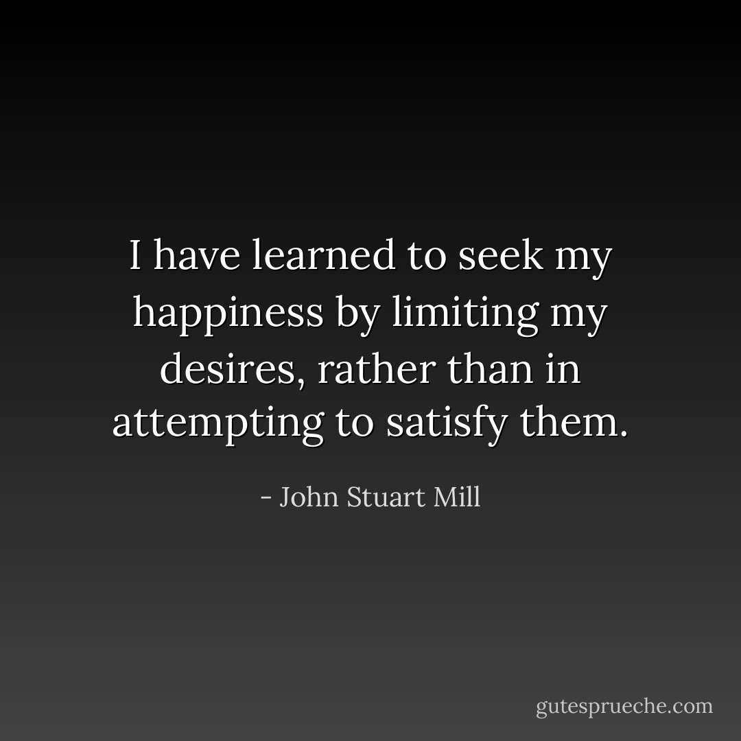 I have learned to seek my happiness by limiting my desires, rather than in attempting to satisfy them. - John Stuart Mill