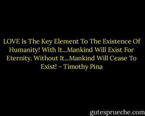 LOVE Is The Key Element To The Existence Of Humanity!<br />With It...Mankind Will Exist For Eternity.<br />Without It...Mankind Will Cease To Exist! - Timothy Pina