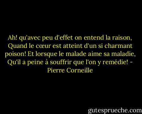 Ah! qu'avec peu d'effet on entend la raison,<br />Quand le cœur est atteint d'un si charmant poison!<br />Et lorsque le malade aime sa maladie,<br />Qu'il a peine à souffrir que l'on y remédie! - Pierre Corneille
