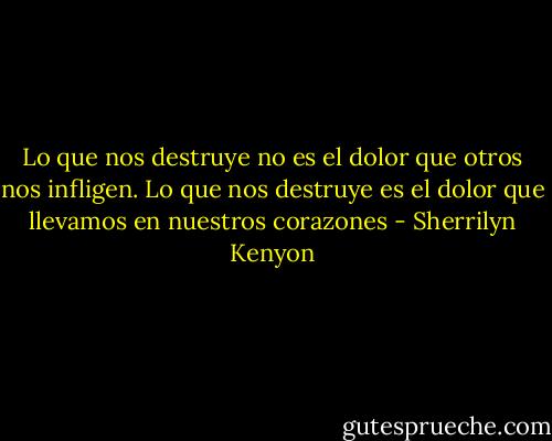 Lo que nos destruye no es el dolor que otros nos infligen. Lo que nos destruye es el dolor que llevamos en nuestros corazones - Sherrilyn Kenyon