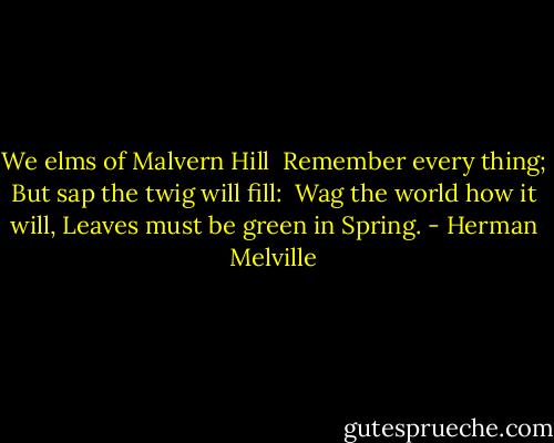 We elms of Malvern Hill<br /> Remember every thing;<br />But sap the twig will fill:<br /> Wag the world how it will,<br />Leaves must be green in Spring. - Herman Melville
