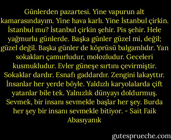 Günlerden pazartesi. Yine vapurun alt kamarasındayım. Yine hava karlı. Yine İstanbul çirkin. İstanbul mu? İstanbul çirkin şehir. Pis şehir. Hele yağmurlu günlerde. Başka günler güzel mi, değil; güzel değil. Başka günler de köprüsü balgamlıdır. Yan sokakları çamurludur, molozludur. Geceleri kusmukludur. Evler güneşe sırtını çevirmiştir. Sokaklar dardır. Esnafı gaddardır. Zengini lakayttır. İnsanlar her yerde böyle. Yaldızlı karyolalarda çift yatanlar bile tek.<br />Yalnızlık dünyayı doldurmuş. Sevmek, bir insanı sevmekle başlar her şey. Burda her şey bir insanı sevmekle bitiyor. - Sait Faik Abasıyanık