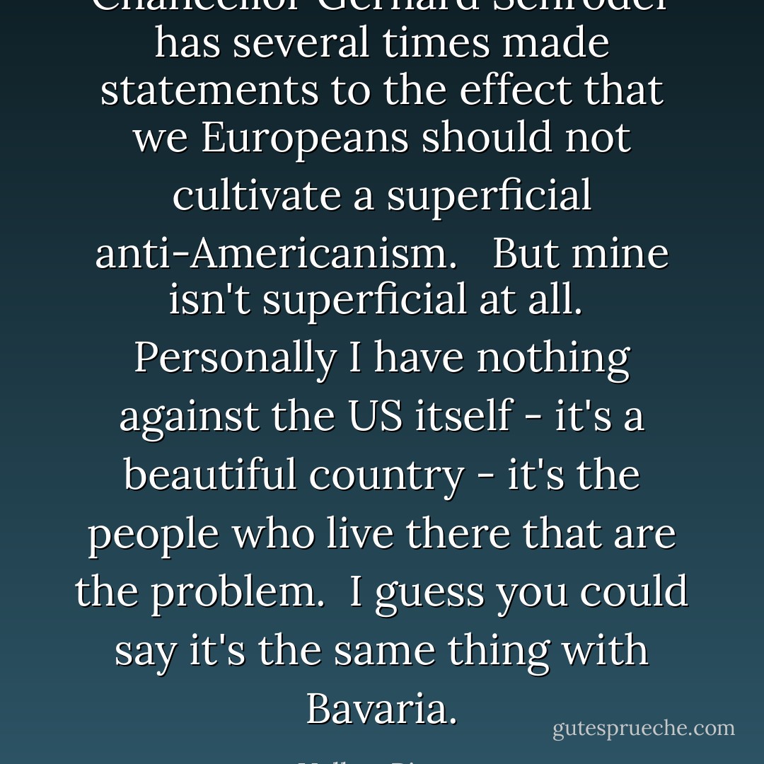 Chancellor Gerhard Schröder has several times made statements to the effect that we Europeans should not cultivate a superficial anti-Americanism. <br /><br />But mine isn't superficial at all.<br /><br />Personally I have nothing against the US itself - it's a beautiful country - it's the people who live there that are the problem.<br /><br />I guess you could say it's the same thing with Bavaria. - Volker Pispers