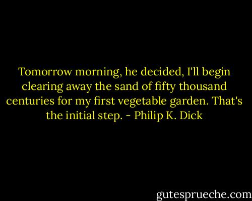 Tomorrow morning, he decided, I'll begin clearing away the sand of fifty thousand centuries for my first vegetable garden. That's the initial step. - Philip K. Dick