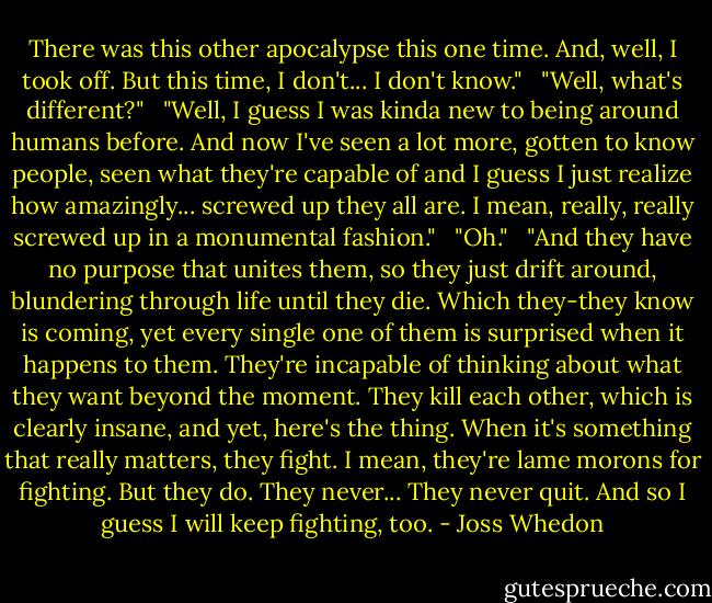 There was this other apocalypse this one time. And, well, I took off. But this time, I don't... I don't know." <br /><br />"Well, what's different?" <br /><br />"Well, I guess I was kinda new to being around humans before. And now I've seen a lot more, gotten to know people, seen what they're capable of and I guess I just realize how amazingly... screwed up they all are. I mean, really, really screwed up in a monumental fashion." <br /><br />"Oh." <br /><br />"And they have no purpose that unites them, so they just drift around, blundering through life until they die. Which they-they know is coming, yet every single one of them is surprised when it happens to them. They're incapable of thinking about what they want beyond the moment. They kill each other, which is clearly insane, and yet, here's the thing. When it's something that really matters, they fight. I mean, they're lame morons for fighting. But they do. They never... They never quit. And so I guess I will keep fighting, too. - Joss Whedon