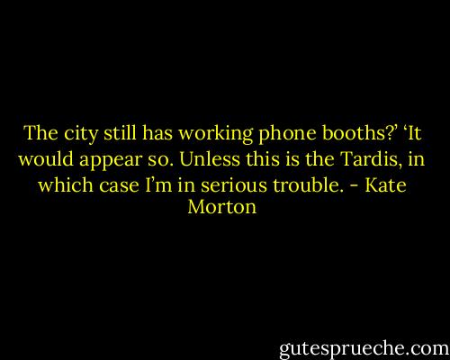 The city still has working phone booths?’ ‘It would appear so. Unless this is the Tardis, in which case I’m in serious trouble. - Kate Morton