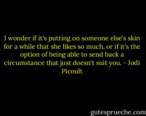 I wonder if it's putting on someone else's skin for a while that she likes so much, or if it's the option of being able to send back a circumstance that just doesn't suit you. - Jodi Picoult