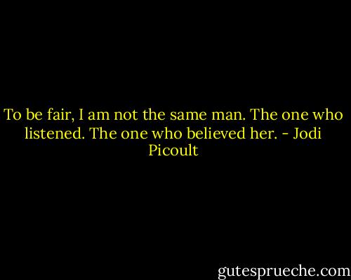 To be fair, I am not the same man. The one who listened. The one who believed her. - Jodi Picoult