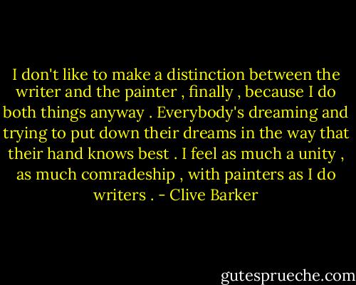 I don't like to make a distinction between the writer and the painter , finally , because I do both things anyway . Everybody's dreaming and trying to put down their dreams in the way that their hand knows best . I feel as much a unity , as much comradeship , with painters as I do writers . - Clive Barker