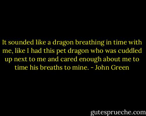 It sounded like a dragon breathing in time with me, like I had this pet dragon who was cuddled up next to me and cared enough about me to time his breaths to mine. - John Green