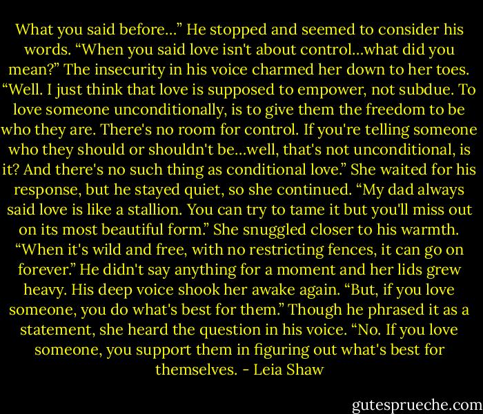 What you said before…” He stopped and seemed to consider his words. “When you said love isn't about control…what did you mean?”<br />The insecurity in his voice charmed her down to her toes. “Well. I just think that love is supposed to empower, not subdue. To love someone unconditionally, is to give them the freedom to be who they are. There's no room for control. If you're telling someone who they should or<br />shouldn't be…well, that's not unconditional, is it? And there's no such thing as conditional love.”<br />She waited for his response, but he stayed quiet, so she continued. “My dad always said love is like a stallion. You can try to tame it but you'll miss out on its most beautiful form.” She snuggled closer to his warmth. “When it's wild and free, with no restricting fences, it can go on forever.”<br />He didn't say anything for a moment and her lids grew heavy. His deep voice shook her awake again. “But, if you love someone, you do what's best for them.”<br />Though he phrased it as a statement, she heard the question in his voice. “No. If you love someone, you support them in figuring out what's best for themselves. - Leia Shaw