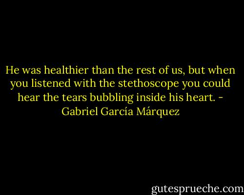 He was healthier than the rest of us, but when you listened with the stethoscope you could hear the tears bubbling inside his heart. - Gabriel García Márquez